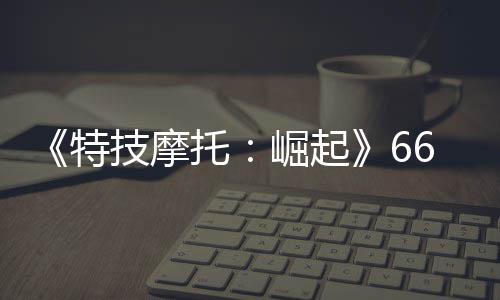 布 技摩崛起6号特托新增公路多条片公预告赛道