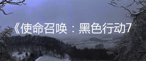 布季新唤黑色战区行动宣传，现命召模式第已发使三赛视频