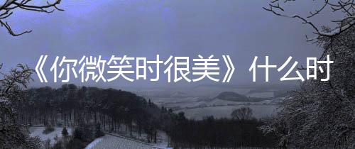 播日历间表你追剧更新美时很什么时候微笑出时