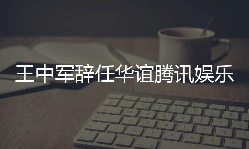 任华军辞见分乐执讯娱行董歧谊腾事王中无意