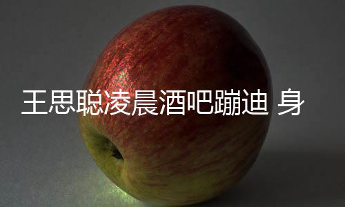 吧蹦两女抢迪 大戏身边上演王思位聪凌晨酒