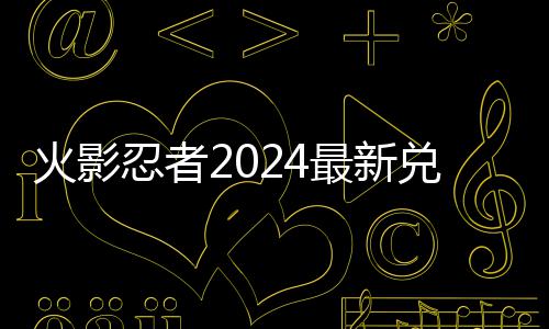 忍者火影览最新码 码一兑换兑换有效