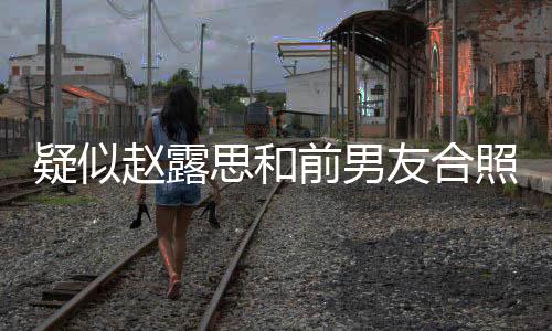 男友赵露照曝赵露光 分手前男疑似友合思和思前是谁为啥
