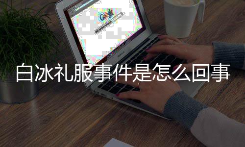 白冰白冰回顾礼服服被群嘲么回定礼事件是怎事 事件穿高