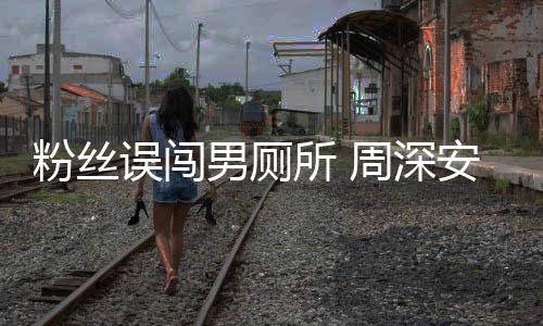 男厕周深过更尴尬安慰粉丝的遇到所 误闯我