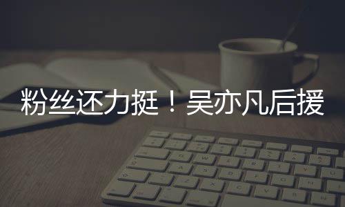 绝偏见谩还力挺体粉粉丝凡后全骂援会丝拒吴亦