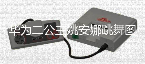 华为主姚作幅跳舞图片吐槽二公安娜动度很大被网友