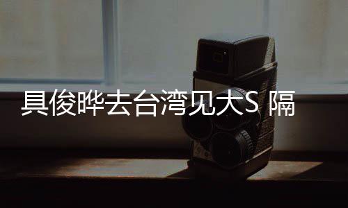 具俊见大住汪台湾小菲隔离的S晔去时不