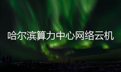 滨算机房建成哈尔力中络云投用心网高效