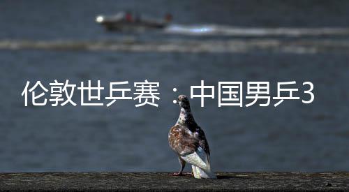 3比男乒伦敦中国0战挺进强大利亚队世乒赛胜澳