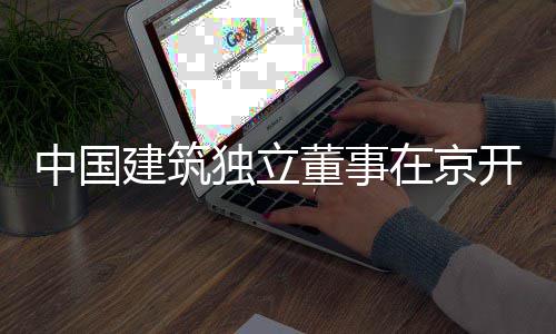 建筑中国在京题调房地独立董事研务专开展产业