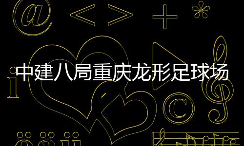 八局办日家属龙形中建重庆足球职工目举开放场项