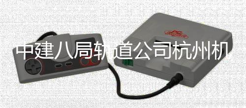 八局机场杭州中建西段行轨道公司实现试运快线