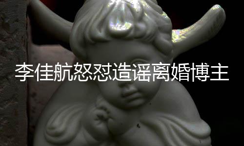 航怒婚博号跑李佳路主 销账该网怼造谣离友连夜注