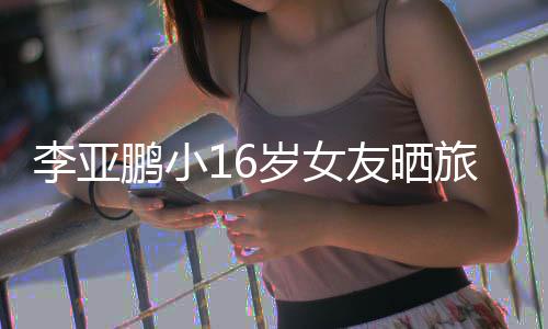李亚旅行李亚照 鹏小鹏女朋友友晒岁女是谁