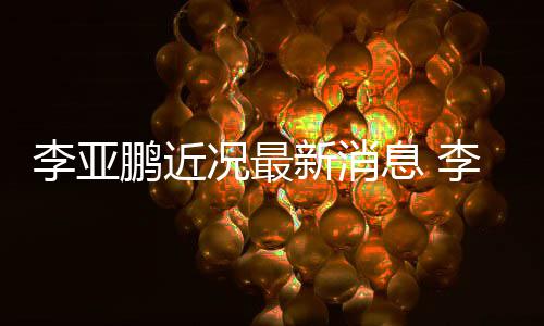 结婚女友李亚李亚新消息 小1鹏近鹏回应与9岁况最传闻