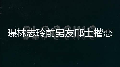 白富家背景介0后恋9志玲前男邱士美 曝林友邱士楷上海绍楷身