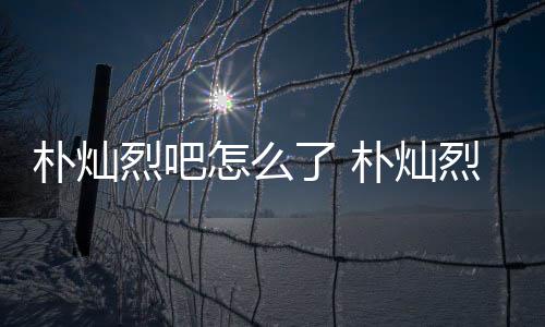 烈吧了 烈吧路真怎么主卷的假的朴灿朴灿原吧款跑