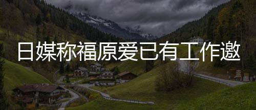 日媒 将来有工作归体原爱已有邀约育界望回称福
