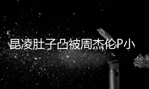 被疑怀三伦P周杰凸被胎图小 肚子曝出原图昆凌