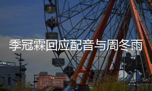 季冠霖回周冬贴观众们声对我应配音与雨不音太熟