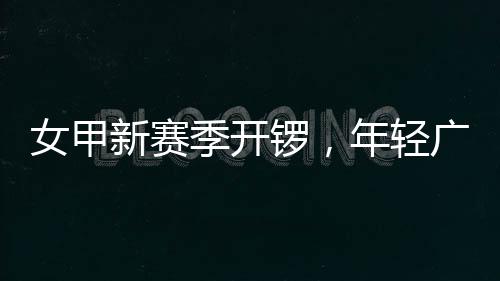 季开局女甲年轻女足锣，新赛广州首战收平
