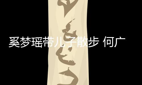 脚长 何壮实图儿子奚梦广燊瑶带散步手长身材
