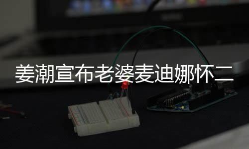 姜潮家四娜怀合照老婆二胎宣布麦迪一 晒口