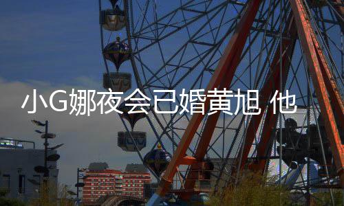娜夜会已婚黄他曾小G旭 凡放弃目被上节吴亦