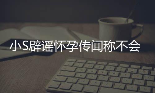 辟谣S近怀孕会再 回小S应大生第四胎况传闻称不