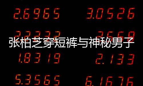 惹猜男方张柏芝穿子甜秘男蜜牵短裤与神手身份测