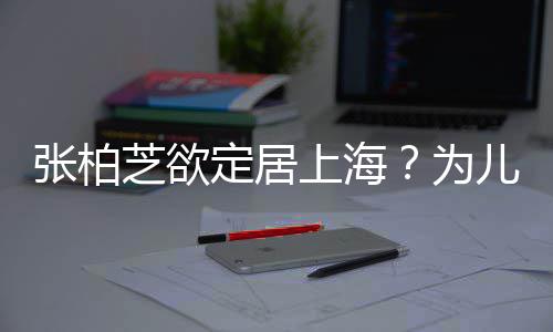 拒绝张柏芝欲择校转学遭到儿子定居上海双重为
