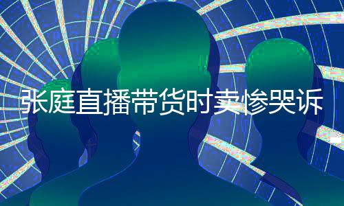 怒斥力大张庭直播 遭带货时卖诉压网友惨哭炒作