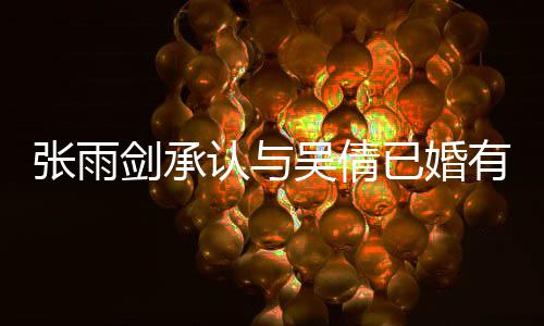 认与剑承结婚恋爱律手张雨正常儿续齐，法全已婚有女吴倩