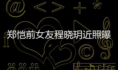 近照郑恺晓玥前女起网曝光友程 引友热议