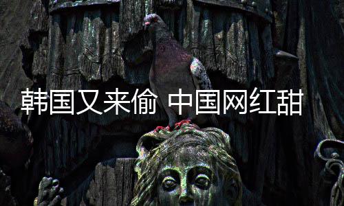 被改年糕韩国韩国中国偷 甜点名又来网红