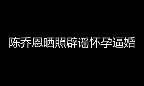 姐静婚照辟恩晒新闻想静魔幻谣怀孕逼陈乔
