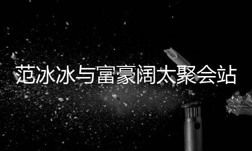 冰与聚会落 站角范冰富豪范范的风一改爷往日阔太