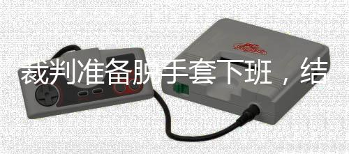 班，结果进了决赛准备泽走脱手套下吴宜裁判