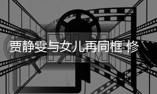 贾静女儿老公再同坦言修杰当大压力雯与框 楷曾