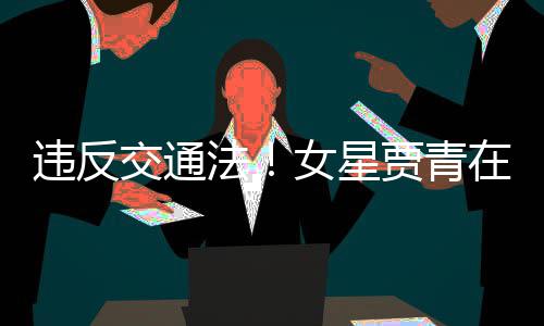 交通贾青交警警告女星路摆在公法发文拍被违反