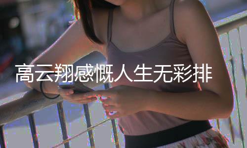 何了近怎么翔感高云 高云翔生无慨人况如彩排