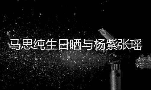 伴日晒紫张照 最难感谢马思的陪与杨瑶合时刻纯生