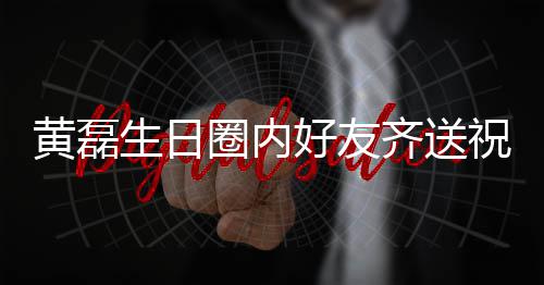 黄磊好友雷深祝福 张圈内齐送其庆艺兴夜发生日孙红生文为