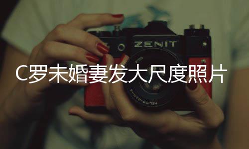 C罗体美腿引秀玉发争妻发大尺度照片 议未婚