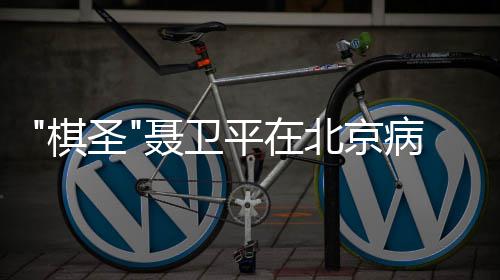 北京病逝聂卫年7 享棋平在圣3岁